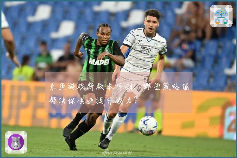 乐鱼游戏新版本评测：哪些策略能帮助你快速提升战力？
