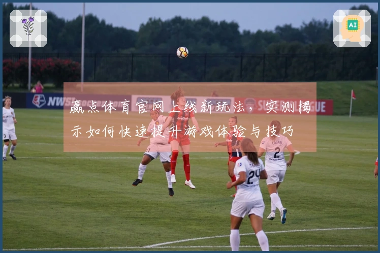 赢点体育官网上线新玩法，实测揭示如何快速提升游戏体验与技巧