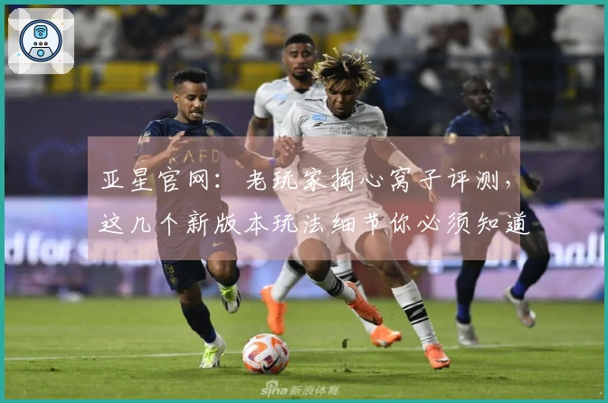 亚星官网：老玩家掏心窝子评测，这几个新版本玩法细节你必须知道！