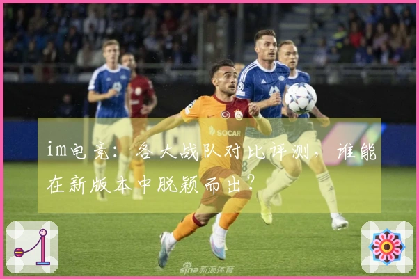 im电竞：各大战队对比评测，谁能在新版本中脱颖而出？