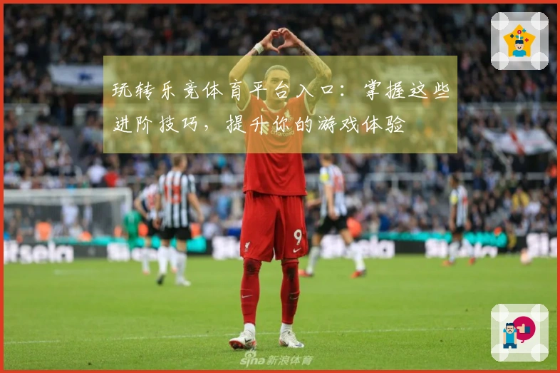 玩转乐竞体育平台入口：掌握这些进阶技巧，提升你的游戏体验