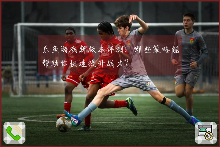 乐鱼游戏新版本评测：哪些策略能帮助你快速提升战力？