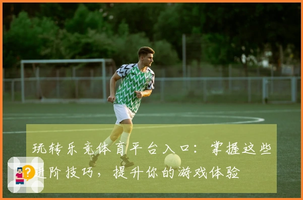 玩转乐竞体育平台入口：掌握这些进阶技巧，提升你的游戏体验