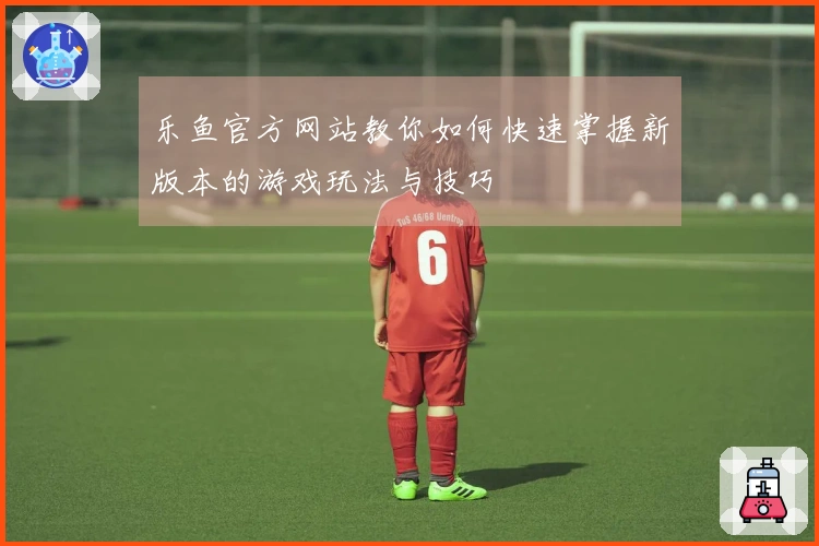 乐鱼官方网站教你如何快速掌握新版本的游戏玩法与技巧